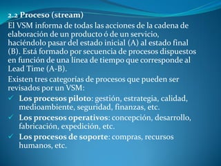2.2 Proceso (stream)
El VSM informa de todas las acciones de la cadena de
elaboración de un producto ó de un servicio,
haciéndolo pasar del estado inicial (A) al estado final
(B). Está formado por secuencia de procesos dispuestos
en función de una línea de tiempo que corresponde al
Lead Time (A-B).
Existen tres categorías de procesos que pueden ser
revisados por un VSM:
 Los procesos piloto: gestión, estrategia, calidad,
medioambiente, seguridad, finanzas, etc.
 Los procesos operativos: concepción, desarrollo,
fabricación, expedición, etc.
 Los procesos de soporte: compras, recursos
humanos, etc.
 