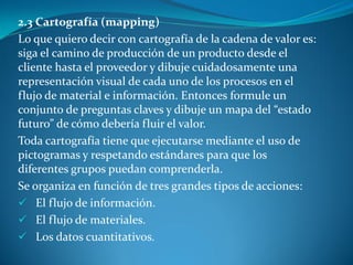 2.3 Cartografía (mapping)
Lo que quiero decir con cartografía de la cadena de valor es:
siga el camino de producción de un producto desde el
cliente hasta el proveedor y dibuje cuidadosamente una
representación visual de cada uno de los procesos en el
flujo de material e información. Entonces formule un
conjunto de preguntas claves y dibuje un mapa del “estado
futuro” de cómo debería fluir el valor.
Toda cartografía tiene que ejecutarse mediante el uso de
pictogramas y respetando estándares para que los
diferentes grupos puedan comprenderla.
Se organiza en función de tres grandes tipos de acciones:
 El flujo de información.
 El flujo de materiales.
 Los datos cuantitativos.
 
