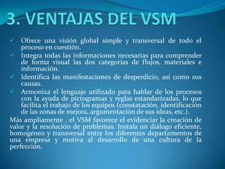  Ofrece una visión global simple y transversal de todo el
proceso en cuestión.
 Integra todas las informaciones necesarias para comprender
de forma visual las dos categorías de flujos, materiales e
información.
 Identifica las manifestaciones de desperdicio, así como sus
causas.
 Armoniza el lenguaje utilizado para hablar de los procesos
con la ayuda de pictogramas y reglas estandarizadas, lo que
facilita el trabajo de los equipos (constatación, identificación
de las zonas de mejora, argumentación de sus ideas, etc.).
Más ampliamente , el VSM favorece el evidenciar la creación de
valor y la resolución de problemas. Instala un diálogo eficiente,
homogéneo y transversal entre los diferentes departamentos de
una empresa y motiva al desarrollo de una cultura de la
perfección.
 