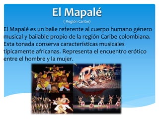 El Mapalé
( Región Caribe)
El Mapalé es un baile referente al cuerpo humano género
musical y bailable propio de la región Caribe colombiana.
Esta tonada conserva características musicales
típicamente africanas. Representa el encuentro erótico
entre el hombre y la mujer.
 