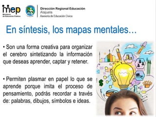 • Son una forma creativa para organizar
el cerebro sintetizando la información
que deseas aprender, captar y retener.
• Permiten plasmar en papel lo que se
aprende porque imita el proceso de
pensamiento, podrás recordar a través
de: palabras, dibujos, símbolos e ideas.
En síntesis, los mapas mentales…
 
