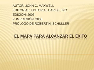 AUTOR: JOHN C. MAXWELL,[object Object],EDITORIAL: EDITORIAL CARIBE, INC.,[object Object],EDICIÓN: 2003,[object Object],9ª IMPRESIÓN, 2008,[object Object],PRÓLOGO DE ROBERT H, SCHULLER,[object Object],EL MAPA PARA ALCANZAR EL ÉXITO,[object Object]