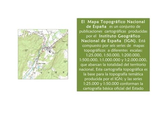 El Mapa Topográfico Nacional
     de España es un conjunto de
publicaciones cartográficas producidas
     por el Instituto Geográfico
 Nacional de España (IGN) . Está
  compuesto por seis series de mapas
    topográficos a diferentes escalas:
     1:25.000, 1:50.000, 1:200.000,
1:500.000, 1:1.000.000 y 1:2.000.000,
 que abarcan la totalidad del territorio
nacional. Esta cartografía topográfica es
   la base para la topografía temática
    producida por el IGN; y las series
   1:25.000 y 1:50.000 conforman la
  cartografía básica oficial del Estado
 