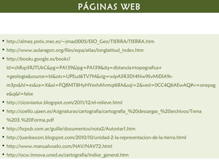 PÁGINAS WEB


 http://almez.pntic.mec.es/~jmac0005/ESO_Geo/TIERRA/TIERRA.htm
 http://www.aularagon.org/files/espa/atlas/longlatitud_index.htm
 http://books.google.es/books?
  id=chRsp5RJTUkC&pg=PA139&lpg=PA139&dq=distancia+topografica+
  +geologia&source=bl&ots=UPEud6TV7M&sig=wipA5R3D14Nw9SvMiDlA9s-
  m3ps&hl=es&sa=X&ei=FQ8MT8HyHYexhAfvmqi6BA&sqi=2&ved=0CC4Q6AEwAQ#v=onepag
  e&q&f=false
 http://ciconiastur.blogspot.com/2011/12/el-relieve.html
 http://coello.ujaen.es/Asignaturas/cartografia/cartografia_%20descargas_%20archivos/Tema
  %203.%20Forma.pdf
 http://hcpub.com.ar/guille/documentos/nota2/Autostar1.htm
 http://juanbascon.blogspot.com/2010/10/unidad-2-la-representacion-de-la-tierra.html
 http://www.manualvuelo.com/NAV/NAV72.html
 http://ocw.innova.uned.es/cartografia/indice_general.htm
 