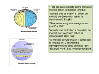 *Tots els punts ubicats sobre el mateix
meridià tenen la mateixa longitud.
*Aquells que es troben a l’orient del
meridià de Greenwich reben la
denominació Est (E).
*S’expressa en graus sexagesimals.
(de 0º a 180º)
*Aquells que es troben a l’occident del
meridià de Greenwich reben la
denominació Oest (W).
*Al meridià de Greenwich li correspon
la longitud 0º. L’antimeridià
corresponent es troba ubicat a 180º.
*Els pols Nord i Sud no tenen longitud.
 