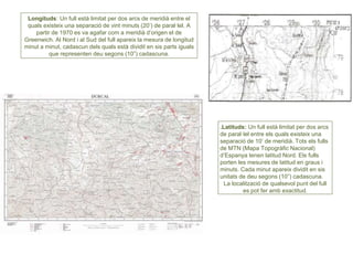 Longituds: Un full està limitat per dos arcs de meridià entre el
quals existeix una separació de vint minuts (20’) de paral·lel. A
partir de 1970 es va agafar com a meridià d’origen el de
Greenwich. Al Nord i al Sud del full apareix la mesura de longitud
minut a minut, cadascun dels quals està dividit en sis parts iguals
que representen deu segons (10”) cadascuna.
.Latituds: Un full està limitat per dos arcs
de paral·lel entre els quals existeix una
separació de 10’ de meridià. Tots els fulls
de MTN (Mapa Topogràfic Nacional)
d’Espanya tenen latitud Nord. Els fulls
porten les mesures de latitud en graus i
minuts. Cada minut apareix dividit en sis
unitats de deu segons (10”) cadascuna.
La localització de qualsevol punt del full
es pot fer amb exactitud.
 