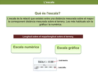 UNIDAD
7
L'escala
Què és l'escala?
L’escala és la relació que existeix entre una distància mesurada sobre el mapa i
la corresponent distància mesurada sobre el terreny. Les més habituals són la
gràfica i la numèrica.
Escala numèrica Escala gràfica
Longitud sobre el mapa/longitud sobre el terreny.
 
