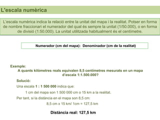 UNIDAD
L'escala numèrica
Exemple:
A quants kilòmetres reals equivalen 8,5 centímetres mesurats en un mapa
d’escala 1:1.500.000?
Distància real: 127,5 km
Solució:
Una escala 1 : 1 500 000 indica que:
1 cm del mapa son 1 500 000 cm o 15 km a la realitat.
Per tant, si la distància en el mapa son 8,5 cm:
8,5 cm x 15 km/ 1cm = 127,5 km
Numerador (cm del mapa): Denominador (cm de la realitat)
L’escala numèrica indica la relació entre la unitat del mapa i la realitat. Potser en forma
de nombre fraccionari el numerador del qual és sempre la unitat (1/50.000), o en forma
de divisió (1:50.000). La unitat utilitzada habitualment és el centímetre.
 