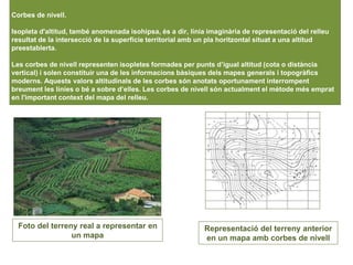 Corbes de nivell.
Isopleta d'altitud, també anomenada isohipsa, és a dir, línia imaginària de representació del relleu
resultat de la intersecció de la superfície territorial amb un pla horitzontal situat a una altitud
preestablerta.
Les corbes de nivell representen isopletes formades per punts d’igual altitud (cota o distància
vertical) i solen constituir una de les informacions bàsiques dels mapes generals i topogràfics
moderns. Aquests valors altitudinals de les corbes són anotats oportunament interrompent
breument les línies o bé a sobre d’elles. Les corbes de nivell són actualment el mètode més emprat
en l'important context del mapa del relleu.
Foto del terreny real a representar en
un mapa
Representació del terreny anterior
en un mapa amb corbes de nivell
 