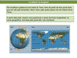 UNIDAD
7
La latitud i la longitud
Per localitzar qualsevol punt sobre la Terra, hem de partir de dos punts fixes
que son els pols terrestres, Nord i Sud, pels quals passa l’eix de rotació de la
Terra.
A partir dels pols, tracem una quadrícula o xarxa de línies imaginàries, la
xarxa geogràfica, formada pels paral·lels i els meridians.
 