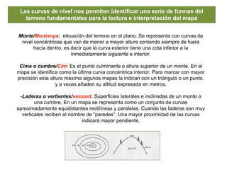 Las curvas de nivel nos permiten identificar una serie de formas del
terreno fundamentales para la lectura e interpretación del mapa
Monte/Muntanya: elevación del terreno en el plano. Se representa con curvas de
nivel concéntricas que van de menor a mayor altura contando siempre de fuera
hacia dentro, es decir que la curva exterior tiene una cota inferior a la
inmediatamente siguiente e interior.
Cima o cumbre/Cim: Es el punto culminante o altura superior de un monte. En el
mapa se identifica como la última curva concéntrica interior. Para marcar con mayor
precisión esta altura máxima algunos mapas la indican con un triángulo o un punto,
y a veces añaden su altitud expresada en metros.
-Laderas o vertientes/vessant. Superficies laterales e inclinadas de un monte o
una cumbre. En un mapa se representa como un conjunto de curvas
aproximadamente equidistantes rectilíneas y paralelas. Cuando las laderas son muy
verticales reciben el nombre de "paredes". Una mayor proximidad de las curvas
indicará mayor pendiente.
 