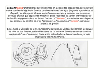 Vaguada/tàlveg: Depresiones que iniciándose en los collados separan las laderas de un
monte con las del siguiente. Son los caminos naturales del agua (vaguada = por donde va
el agua) y en ellas generalmente encontraremos arroyos y torrentes por los que se
encauza el agua que separa las divisorias. Si las vaguadas se ubican entre laderas de
inclinación muy pronunciada se llaman “barrancos”/“barranc", y si estas barreras llegan a
ser paredes, su nombre es el de "gargantas", o "desfiladeros" /“cingles” cuando su
longitud es grande.
En el mapa la vaguada es la línea imaginaria que une los vértices que forman las curvas
de nivel de dos laderas, teniendo la forma de un entrante. Se verá entonces como un
conjunto de "uves" apuntando hacia arriba del valle donde las curvas de mayor cota
envuelven a las de menor cota.
 