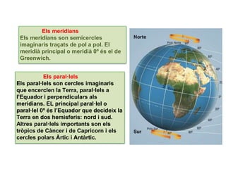 UNIDAD
Els meridians
Els meridians son semicercles
imaginaris traçats de pol a pol. El
meridià principal o meridià 0º és el de
Greenwich.
Els paral·lels
Els paral·lels son cercles imaginaris
que encerclen la Terra, paral·lels a
l’Equador i perpendiculars als
meridians. EL principal paral·lel o
paral·lel 0º és l’Equador que decideix la
Terra en dos hemisferis: nord i sud.
Altres paral·lels importants son els
tròpics de Càncer i de Capricorn i els
cercles polars Àrtic i Antàrtic.
 