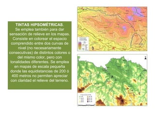 TINTAS HIPSOMÉTRICAS.
Se emplea también para dar
sensación de relieve en los mapas.
Consiste en colorear el espacio
comprendido entre dos curvas de
nivel (no necesariamente
consecutivas) de distintos colores o
del mismo color, pero con
tonalidades diferentes. Se emplea
en mapas de escala pequeña
donde las equidistancias de 200 ó
400 metros no permiten apreciar
con claridad el relieve del terreno.
 