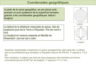 UNIDAD
7
Coordenades geogràfiques
A partir de la xarxa geogràfica, es pot ubicar amb
precisió un punt qualsevol de la superfície terrestre,
gràcies a les coordenades geogràfiques: latitud i
longitud.
La latitud és la distància mesurada en graus, des de
qualsevol punt de la Terra a l’Equador. Pot ser nord o
sud.
La longitud es mesura respecte al Meridià de
Greenwich i pot ser est o oest.
Latitud
Longitud
Aquestes coordenades s’expressen en graus sexagesimals: pels paral·lels, si sabem
que la circumferència que correspon a l’Equador mesura 40.076 km, 1º equival a 113,3
km.
Pels meridians, si sabem que amb els seus respectius anti-meridians es formen
circumferències de 40.007 km de longitud, 1º equival a 111,11 km.
 