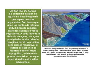 DIVISORIAS DE AGUAS
Se denomina división de
aguas a la línea imaginaria
que separa cuencas
adyacentes. Son líneas que
unen los puntos de máxima
altitud (línea de cumbres)
entre dos cuencas o valles
adyacentes. A cado lado de la
divisoria de aguas, las aguas
precipitadas acaban siendo
recogidas por el río principal
de la cuenca respectiva. El
trazado de esta línea se
realizara sobre el mapa
topográfico, uniendo los
puntos de máxima cota que
estén situados entre valles
adyacentes..
La divisoria de aguas es una línea imaginaria que delimita la
cuenca hidrográfica. Una divisoria de aguas marca el límite
entre una cuenca hidrográfica y las cuencas vecinas. El agua
precipitada a cada lado de la divisoria desemboca
generalmente en ríos distintos.
 