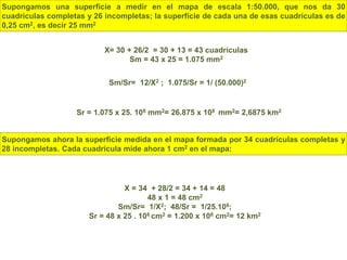 Supongamos una superficie a medir en el mapa de escala 1:50.000, que nos da 30
cuadrículas completas y 26 incompletas; la superficie de cada una de esas cuadrículas es de
0,25 cm2, es decir 25 mm2
X= 30 + 26/2 = 30 + 13 = 43 cuadrículas
Sm = 43 x 25 = 1.075 mm2
Sm/Sr= 12/X2 ; 1.075/Sr = 1/ (50.000)2
Sr = 1.075 x 25. 108 mm2= 26.875 x 108 mm2= 2,6875 km2
Supongamos ahora la superficie medida en el mapa formada por 34 cuadrículas completas y
28 incompletas. Cada cuadrícula mide ahora 1 cm2 en el mapa:
X = 34 + 28/2 = 34 + 14 = 48
48 x 1 = 48 cm2
Sm/Sr= 1/X2; 48/Sr = 1/25.108;
Sr = 48 x 25 . 108 cm2 = 1.200 x 108 cm2= 12 km2
 