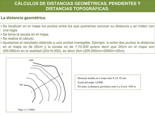 CÁLCULOS DE DISTANCIAS GEOMÉTRICAS, PENDIENTES Y
DISTANCIAS TOPOGRÁFICAS.
• Se localizan en el mapa los puntos entre los que queremos conocer su distancia y se miden con
una regla.
• Se toma la escala en el mapa.
• Se realiza el cálculo.
• Ajustamos el resultado obtenido a una unidad manejable. Ejemplo: si entre dos puntos la distancia
en el mapa es de 20cm y la escala es de 1:10.000 quiere decir que 20cm en el mapa son
200.000cm en la realidad (20x10.000), es decir 2km (200.000cm=2000m=2Km).
La distancia geométrica:
 