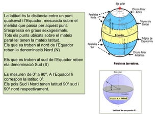 La latitud és la distància entre un punt
qualsevol i l’Equador, mesurada sobre el
meridià que passa per aquest punt.
S’expressa en graus sexagesimals.
Tots els punts ubicats sobre el mateix
paral·lel tenen la mateix latitud.
Els que es troben al nord de l’Equador
reben la denominació Nord (N)
Els que es troben al sud de l’Equador reben
ela denominació Sud (S)
Es mesuren de 0º a 90º. A l’Equador li
correspon la latitud 0º.
Els pols Sud i Nord tenen latitud 90º sud i
90º nord respectivament.
 