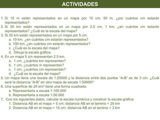 1. Si 10 m están representados en un mapa por 10 cm, 50 m, ¿por cuántos cm estarán
representados?
2. Si 50 km están representados en un mapa por 2,5 cm, 1 km, ¿en cuántos cm estarán
representados? ¿Cuál es la escala del mapa?
3. Si 25 km están representados en un mapa por 5 cm.
a. 10 km, ¿en cuántos cm estarán representados?
b. 100 km, ¿en cuántos cm estarán representados?
c. ¿Cuál es la escala del mapa?
d. Dibuja la escala gráfica.
4. En un mapa 5 cm representan 2,5 km.
a. 1 cm, ¿cuántos km representan?
b. 1 cm, ¿cuántos m representan?
c. 1 cm, ¿cuántos cm representan?
d. ¿Cuál es la escala del mapa?
5. Un mapa tiene una escala de 1:20000 y la distancia entre dos puntos “A-B” es de 3 cm. ¿Cuál
será la distancia “A-B” en otro mapa de escala 1:50000?
6. Una superficie de 25 km2 tiene una forma cuadrada.
a. Representarla a escala 1:100.000
b. Representarla a escala 1:50.000
7. Con los siguientes datos, calcular la escala numérica y construir la escala gráfica:
1. Distancia AB en el mapa = 5 cm; distancia AB en el terreno = 20 km
2. Distancia AB en el mapa = 15 cm; distancia AB en el terreno = 3 km
ACTIVIDADES
 