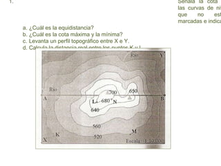 1. Señala la cota
las curvas de niv
que no est
marcadas e indica
a. ¿Cuál es la equidistancia?
b. ¿Cuál es la cota máxima y la mínima?
c. Levanta un perfil topográfico entre X e Y.
d. Calcula la distancia real entre los puntos K y L.
 