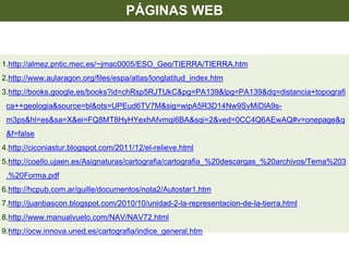 1.http://almez.pntic.mec.es/~jmac0005/ESO_Geo/TIERRA/TIERRA.htm
2.http://www.aularagon.org/files/espa/atlas/longlatitud_index.htm
3.http://books.google.es/books?id=chRsp5RJTUkC&pg=PA139&lpg=PA139&dq=distancia+topografi
ca++geologia&source=bl&ots=UPEud6TV7M&sig=wipA5R3D14Nw9SvMiDlA9s-
m3ps&hl=es&sa=X&ei=FQ8MT8HyHYexhAfvmqi6BA&sqi=2&ved=0CC4Q6AEwAQ#v=onepage&q
&f=false
4.http://ciconiastur.blogspot.com/2011/12/el-relieve.html
5.http://coello.ujaen.es/Asignaturas/cartografia/cartografia_%20descargas_%20archivos/Tema%203
.%20Forma.pdf
6.http://hcpub.com.ar/guille/documentos/nota2/Autostar1.htm
7.http://juanbascon.blogspot.com/2010/10/unidad-2-la-representacion-de-la-tierra.html
8.http://www.manualvuelo.com/NAV/NAV72.html
9.http://ocw.innova.uned.es/cartografia/indice_general.htm
PÁGINAS WEB
 