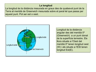 UNIDAD
7 La longitud
La longitud és la distància mesurada en graus des de qualsevol punt de la
Terra al meridià de Greenwich mesurada sobre el paral·lel que passa per
aquest punt. Pot ser est o oest.
Longitud és la distància
angular des del meridià 0º
(Greenwich) a un punt donat
de la superfície terrestre. Els
llocs situats a l’Oest del
meridià 0º tenen longitud oest
(W) i els situats a l’ESt tenen
longitud Est(E).
 