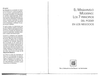 ,
                                                                  W:
                                                                  11:
                                                                  "
                                                                  ~
                                                                  W,
 El autor
 Jan Demack es un consultor en reCUf     M                        ~                                                  EL MAQUIAVELO
 sos humanos con 14 años de experien-                             '"
                                                                  Ir
                                                                  1;,
 cia en el sector gubernamental de la                             ti
 comunidad australiana. Se especializa
                                                                  i)
                                                                  P
                                                                  ¡~
                                                                                                                         MODERNO:
 en cambios organizacionales, dinámi-                             Fi
 cas de grupo y desarrollo gerencial. Du-
 rante años ha codiseñado e implantado
                                                                  ~
                                                                  m
                                                                                                                  Los 7 PRINCIPIOS
 varios proyectos nacionales en estos
 campos, adquiriendo gran reputación
                                                                  I
                                                                  ~                                                                  DEL PODER
 como presentador y facilitador de gru-
                                                                  I
                                                                  1
                                                                  '.
 pos de gran habilidad.                                           w
                                                                  ¡;
                                                                                                                EN LOS NEGOCIOS
 Al mismo tiempo, ha determinado que                              ~
 es dificil implantar cambios profundos y
 duraderos. Todo mundo estaba de acuer-
 do en que el cambio era esencial, pero
                                                                  I
 cuando se implantaba, resultaba super-
 ficial. Lo básico permanecía igual.
                                                                  1
 Comenzó a cuestionar sus creencias.
 Como la mayor parte de los profesiona-
 les de RH, daba gran valor a la equidad
 y la apertura, valores que sus clientes
 compartían. Sin embargo, después de
 leer El principe, se dio cuenta que la
                                                                  I¡

  constante de cualquier organización es
  el poder, no el cambio. Sus observacio-
                                                                  ,
                                                                  !
                                                                  ~
  nes sobre las relaciones de poder en el                         P
  trabajo validaron su interpretación de El                       i
  príncipe. Identificó los siete principios
  del poder que forman la base de El
                                                                  J
                                                                  !
  Maquiavelo Moderno.
  lan obtuvo su titulo de Licenciado en
                                                                  ¡,
  Artes por la Universidad de Queens-
  land, con especialización en literatura
  inglesa, lenguaje en los medios y filo-
  sofía. Es cofundador de Mentores de                              ,¡
  por Vida,dedicada a aconsejar y guiar                            J                                          !1i"' "
                                                                                                              '0~  ....
                                                                  ¡
                                                                                                              11~~
  a ejecutivos y a individuos.


                                                                  I                                                          y sus
                                                                  I
                                                                                 POR LA SUPERACiÓN DEL SER HUMANO                    INSTITUCIONES




1;'II........ .. ...• ~~.~~.!~.~.~~~~~i~~~'~~J~I~~~.____________~__~__ll______~____
                                                .•..                                  -_....     ..
                                                                                               _.~




                                                                                                      ~'-~~"-~--"--:-------'--7'--~'f'C!:.~_ 'T;~~""=--~".>,>.   "'-'''"~
 