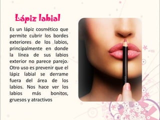 Lápiz labial
Es un lápiz cosmético que
permite cubrir los bordes
exteriores de los labios,
principalmente en donde
la línea de sus labios
exterior no parece parejo.
Otro uso es prevenir que el
lápiz labial se derrame
fuera del área de los
labios. Nos hace ver los
labios más bonitos,
gruesos y atractivos
 
