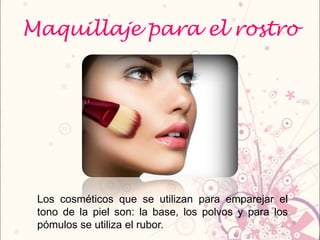 Maquillaje para el rostro
Los cosméticos que se utilizan para emparejar el
tono de la piel son: la base, los polvos y para los
pómulos se utiliza el rubor.
 