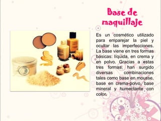 Base de
maquillaje
Es un cosmético utilizado
para emparejar la piel y
ocultar las imperfecciones.
La base viene en tres formas
básicas: líquida, en crema y
en polvo. Gracias a estas
tres formas, han surgido
diversas combinaciones
tales como base en mousse,
base en crema-polvo, base
mineral y humectante con
color.
 