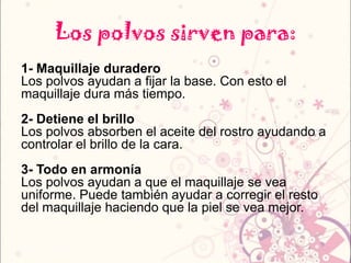 Los polvos sirven para:
1- Maquillaje duradero
Los polvos ayudan a fijar la base. Con esto el
maquillaje dura más tiempo.
2- Detiene el brillo
Los polvos absorben el aceite del rostro ayudando a
controlar el brillo de la cara.
3- Todo en armonía
Los polvos ayudan a que el maquillaje se vea
uniforme. Puede también ayudar a corregir el resto
del maquillaje haciendo que la piel se vea mejor.
 