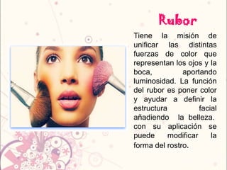 Rubor
Tiene la misión de
unificar las distintas
fuerzas de color que
representan los ojos y la
boca, aportando
luminosidad. La función
del rubor es poner color
y ayudar a definir la
estructura facial
añadiendo la belleza.
con su aplicación se
puede modificar la
forma del rostro.
 