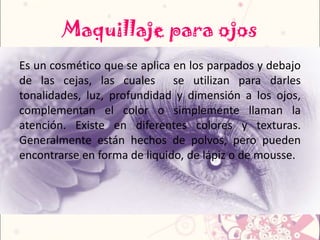 Maquillaje para ojos
Es un cosmético que se aplica en los parpados y debajo
de las cejas, las cuales se utilizan para darles
tonalidades, luz, profundidad y dimensión a los ojos,
complementan el color o simplemente llaman la
atención. Existe en diferentes colores y texturas.
Generalmente están hechos de polvos, pero pueden
encontrarse en forma de liquido, de lápiz o de mousse.
 