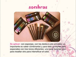 sombras
Se aplican: con esponjas, con los dedos o con pinceles. Lo
importante es saber combinarlas y para esto ya vienen sets
especiales con tres tonos diferentes: uno para iluminar, uno
para resaltar otro para intensificar el color.
 