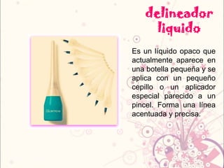 delineador
liquido
Es un líquido opaco que
actualmente aparece en
una botella pequeña y se
aplica con un pequeño
cepillo o un aplicador
especial parecido a un
pincel. Forma una línea
acentuada y precisa.
 