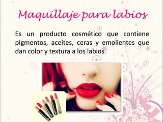 Maquillaje para labios
Es un producto cosmético que contiene
pigmentos, aceites, ceras y emolientes que
dan color y textura a los labios.
 