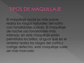El maquillaje social es más suave,
realza los rasgos naturales del rostro
con tonalidades suaves. El maquillaje
de noche usa tonalidades más
intensas, en este maquillaje están
permitidos los brillos, al igual que en el
anterior realza los rasgos del rostro y
corrige defectos, este maquillaje suele
ser más marcado
 