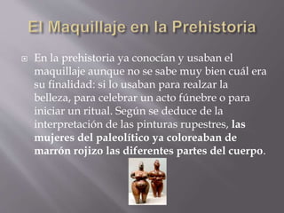  En la prehistoria ya conocían y usaban el
maquillaje aunque no se sabe muy bien cuál era
su finalidad: si lo usaban para realzar la
belleza, para celebrar un acto fúnebre o para
iniciar un ritual. Según se deduce de la
interpretación de las pinturas rupestres, las
mujeres del paleolítico ya coloreaban de
marrón rojizo las diferentes partes del cuerpo.
 