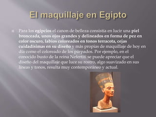  Para los egipcios el canon de belleza consistía en lucir una piel
bronceada, unos ojos grandes y delineados en forma de pez en
color oscuro, labios coloreados en tonos terracota, cejas
cuidadísimas en su diseño y más propias de maquillaje de hoy en
día como el coloreado de los párpados. Por ejemplo, en el
conocido busto de la reina Nefertiti se puede apreciar que el
diseño del maquillaje que luce su rostro, algo suavizado en sus
líneas y tonos, resulta muy contemporáneo y actual.
 