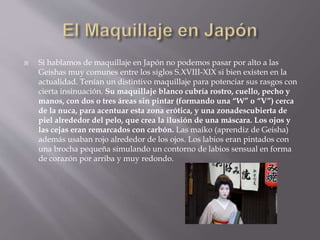  Si hablamos de maquillaje en Japón no podemos pasar por alto a las
Geishas muy comunes entre los siglos S.XVIII-XIX si bien existen en la
actualidad. Tenían un distintivo maquillaje para potenciar sus rasgos con
cierta insinuación. Su maquillaje blanco cubría rostro, cuello, pecho y
manos, con dos o tres áreas sin pintar (formando una “W” o “V”) cerca
de la nuca, para acentuar esta zona erótica, y una zonadescubierta de
piel alrededor del pelo, que crea la ilusión de una máscara. Los ojos y
las cejas eran remarcados con carbón. Las maiko (aprendiz de Geisha)
además usaban rojo alrededor de los ojos. Los labios eran pintados con
una brocha pequeña simulando un contorno de labios sensual en forma
de corazón por arriba y muy redondo.
 