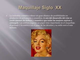  La industria cosmética ofrece un gran abanico de posibilidades en
productos de peluquería y cosmética. A raíz del desarrollo del cine se
crean cánones de belleza y cosmética que todas las mujeres aspiran a
conseguir. Las actrices jugarán un papel muy importante en el maquillaje,
el peinado y la estética con el paso de las décadas y su estilo será el más
imitado.
 