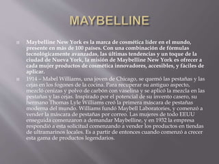  Maybelline New York es la marca de cosmética líder en el mundo,
presente en más de 100 países. Con una combinación de fórmulas
tecnológicamente avanzadas, las últimas tendencias y un toque de la
ciudad de Nueva York, la misión de Maybelline New York es ofrecer a
cada mujer productos de cosmética innovadores, accesibles, y fáciles de
aplicar.
 1914 – Mabel Williams, una joven de Chicago, se quemó las pestañas y las
cejas en los fogones de la cocina. Para recuperar su antiguo aspecto,
mezcló cenizas y polvo de carbón con vaselina y se aplicó la mezcla en las
pestañas y las cejas. Inspirado por el potencial de su invento casero, su
hermano Thomas Lyle Williams creó la primera máscara de pestañas
moderna del mundo. Williams fundó Maybell Laboratories, y comenzó a
vender la máscara de pestañas por correo. Las mujeres de todo EEUU
enseguida comenzaron a demandar Maybelline, y en 1932 la empresa
respondió a esta solicitud comenzando a vender los productos en tiendas
de ultramarinos locales. Es a partir de entonces cuando comenzó a crecer
esta gama de productos legendarios.
 