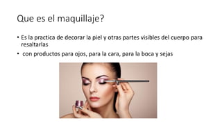 Que es el maquillaje?
• Es la practica de decorar la piel y otras partes visibles del cuerpo para
resaltarlas
• con productos para ojos, para la cara, para la boca y sejas
 