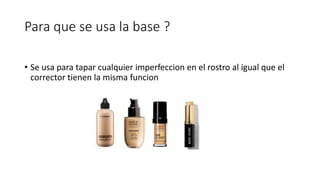 Para que se usa la base ?
• Se usa para tapar cualquier imperfeccion en el rostro al igual que el
corrector tienen la misma funcion
 