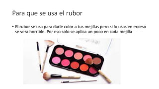 Para que se usa el rubor
• El rubor se usa para darle color a tus mejillas pero si lo usas en exceso
se vera horrible. Por eso solo se aplica un poco en cada mejilla
 