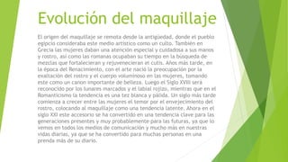Evolución del maquillaje
El origen del maquillaje se remota desde la antigüedad, donde el pueblo
egipcio consideraba este medio artístico como un culto. También en
Grecia las mujeres daban una atención especial y cuidadosa a sus manos
y rostro, así como las romanas ocupaban su tiempo en la búsqueda de
mezclas que fortalecieran y rejuvenecieran el cutis. Años más tarde, en
la época del Renacimiento, con el arte nació la preocupación por la
exaltación del rostro y el cuerpo voluminoso en las mujeres, tomando
este como un canon importante de belleza. Luego el Siglo XVIII será
reconocido por los lunares marcados y el labial rojizo, mientras que en el
Romanticismo la tendencia es una tez blanca y pálida. Un siglo más tarde
comienza a crecer entre las mujeres el temor por el envejecimiento del
rostro, colocando al maquillaje como una tendencia latente. Ahora en el
siglo XXI este accesorio se ha convertido en una tendencia clave para las
generaciones presentes y muy probablemente para las futuras, ya que lo
vemos en todos los medios de comunicación y mucho más en nuestras
vidas diarias, ya que se ha convertido para muchas personas en una
prenda más de su diario.
 