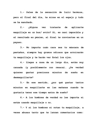 1.- Sales de la sensación de lucir hermosa,
pero al final del día, te miras en el espejo y todo
se ha manchado.
2.- ¿Alguna vez trataste de aplicarte
maquillaje en un bus/ avión? Sí, es casi imposible y
el resultado es pésimo, al final te conviertes en un
payaso.
3.- No importa cuán cara sea tu máscara de
pestañas, siempre hay grumos odiosos que arruinarán
tu maquillaje y te harán ver fatal los ojos.
4.- Llegas a casa de un largo día, estás muy
cansada (y posiblemente con resaca)… ¿De verdad
quieres gastar preciosos minutos de sueño en
desmaquillarte?
5.- En ese sentido, ¿por qué gastar tantos
minutos en maquillarte en las mañanas cuando te
gustaría tener ese tiempo extra de sueño?
6.- A los hombres de verdad no les importa si
estás usando maquillaje o no.
7.- Y si los hombres sí notan tu maquillaje, a
veces abusas tanto que te lanzan comentarios como:
 