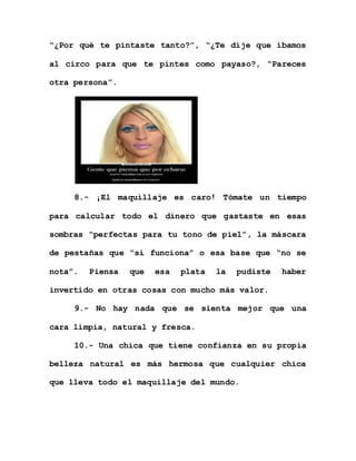 “¿Por qué te pintaste tanto?”, “¿Te dije que íbamos
al circo para que te pintes como payaso?, “Pareces
otra persona”.
8.- ¡El maquillaje es caro! Tómate un tiempo
para calcular todo el dinero que gastaste en esas
sombras “perfectas para tu tono de piel”, la máscara
de pestañas que “sí funciona” o esa base que “no se
nota”. Piensa que esa plata la pudiste haber
invertido en otras cosas con mucho más valor.
9.- No hay nada que se sienta mejor que una
cara limpia, natural y fresca.
10.- Una chica que tiene confianza en su propia
belleza natural es más hermosa que cualquier chica
que lleva todo el maquillaje del mundo.
 