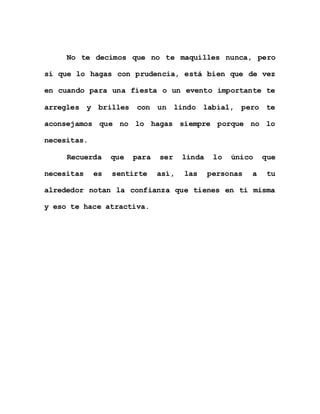 No te decimos que no te maquilles nunca, pero
sí que lo hagas con prudencia, está bien que de vez
en cuando para una fiesta o un evento importante te
arregles y brilles con un lindo labial, pero te
aconsejamos que no lo hagas siempre porque no lo
necesitas.
Recuerda que para ser linda lo único que
necesitas es sentirte así, las personas a tu
alrededor notan la confianza que tienes en ti misma
y eso te hace atractiva.
 
